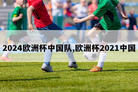 2024欧洲杯中国队,欧洲杯2021中国